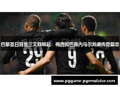 巴黎圣日耳曼三叉戟崛起：梅西姆巴佩内马尔共谱传奇篇章