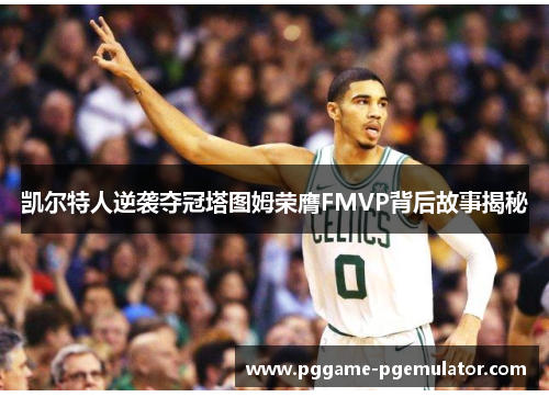 凯尔特人逆袭夺冠塔图姆荣膺FMVP背后故事揭秘