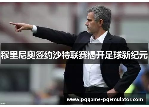 穆里尼奥签约沙特联赛揭开足球新纪元 穆里尼奥签约沙特联赛揭开足球新纪元