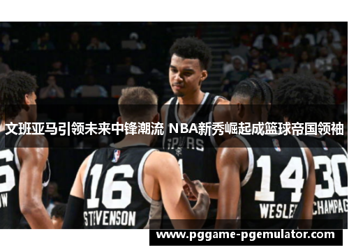 文班亚马引领未来中锋潮流 NBA新秀崛起成篮球帝国领袖 文班亚马引领未来中锋潮流 NBA新秀崛起成篮球帝国领袖