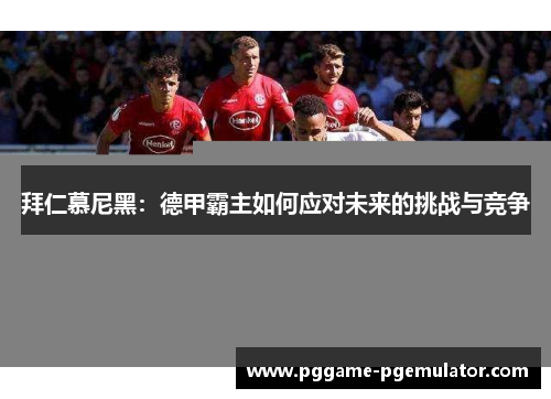 拜仁慕尼黑:德甲霸主如何应对未来的挑战与竞争 拜仁慕尼黑:德甲霸主如何应对未来的挑战与竞争