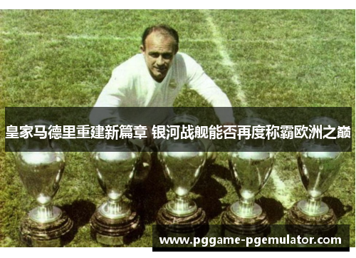 皇家马德里重建新篇章 银河战舰能否再度称霸欧洲之巅