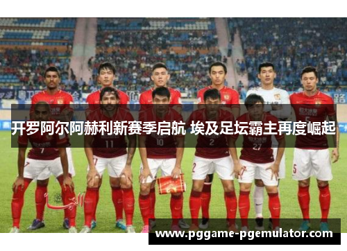 开罗阿尔阿赫利新赛季启航 埃及足坛霸主再度崛起 开罗阿尔阿赫利新赛季启航 埃及足坛霸主再度崛起