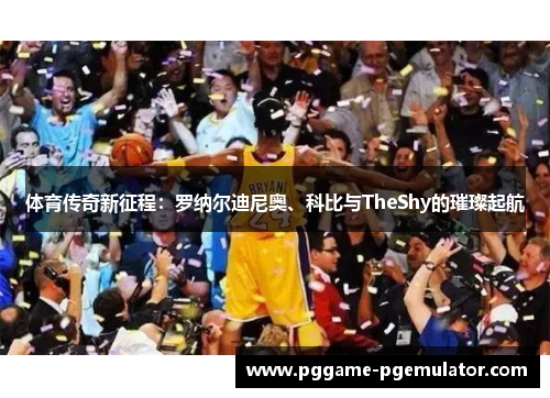 体育传奇新征程：罗纳尔迪尼奥、科比与TheShy的璀璨起航