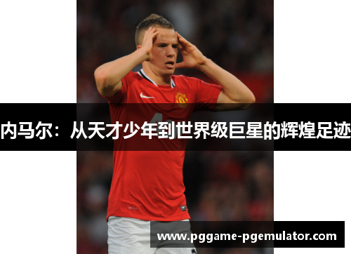 内马尔:从天才少年到世界级巨星的辉煌足迹 内马尔:从天才少年到世界级巨星的辉煌足迹