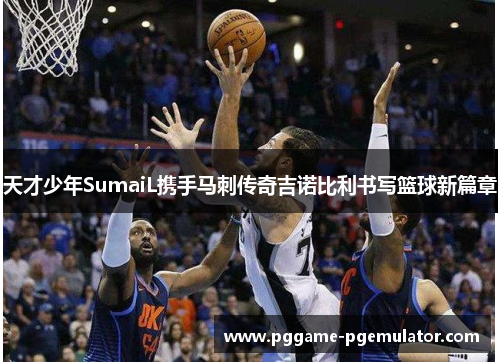 天才少年SumaiL携手马刺传奇吉诺比利书写篮球新篇章 天才少年SumaiL携手马刺传奇吉诺比利书写篮球新篇章